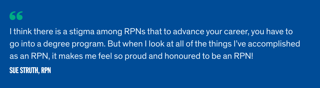 I think there is a stigma among RPNs that to advance your career, you have to go into a degree program. But when I look at all of the things I’ve accomplished as an RPN, it makes me feel so proud and honoured to be an RPN