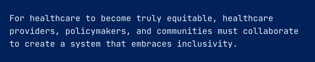 For healthcare to become truly equitable, healthcare providers, policymakers, and communities must collaborate to create a system that embraces inclusivity.