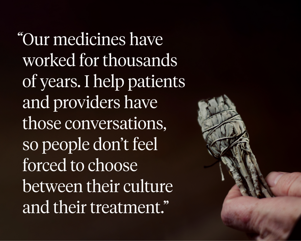 Our medicines have worked for thousands of years. I help patients and providers have those conversations, so people don’t feel forced to choose between their culture and their treatment.”