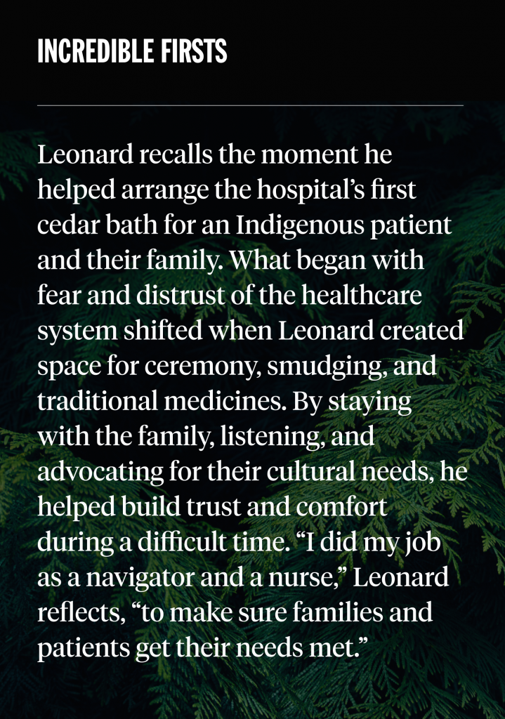 incredible firsts: Leonard recalls the moment he helped arrange the hospital’s first cedar bath for an Indigenous patient and their family. What began with fear and distrust of the healthcare system shifted when Leonard created space for ceremony, smudging, and traditional medicines. By staying with the family, listening, and advocating for their cultural needs, he helped build trust and comfort during a difficult time. “I did my job as a navigator and a nurse,” Leonard reflects, “to make sure families and patients get their needs met.”