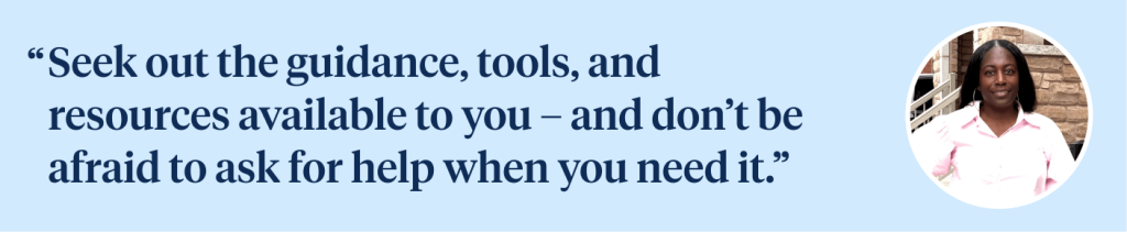 Seek out the guidance, tools,  and resources available  to you – and don’t be afraid to  ask for help when you need it.