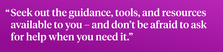 Seek out the guidance, tools, and resources available to you – and don’t be afraid to ask  for help when you need it.”