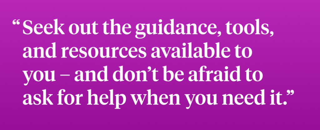 Seek out the guidance, tools, and resources available to  you – and don’t be afraid to  ask for help when you need it.”