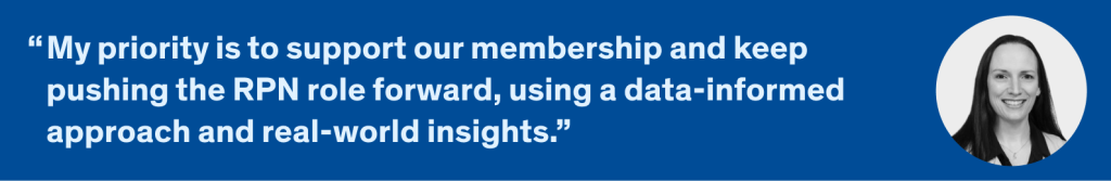 My priority is to support our membership and keep pushing the RPN role forward, using a data-informed approach and real-world insights.