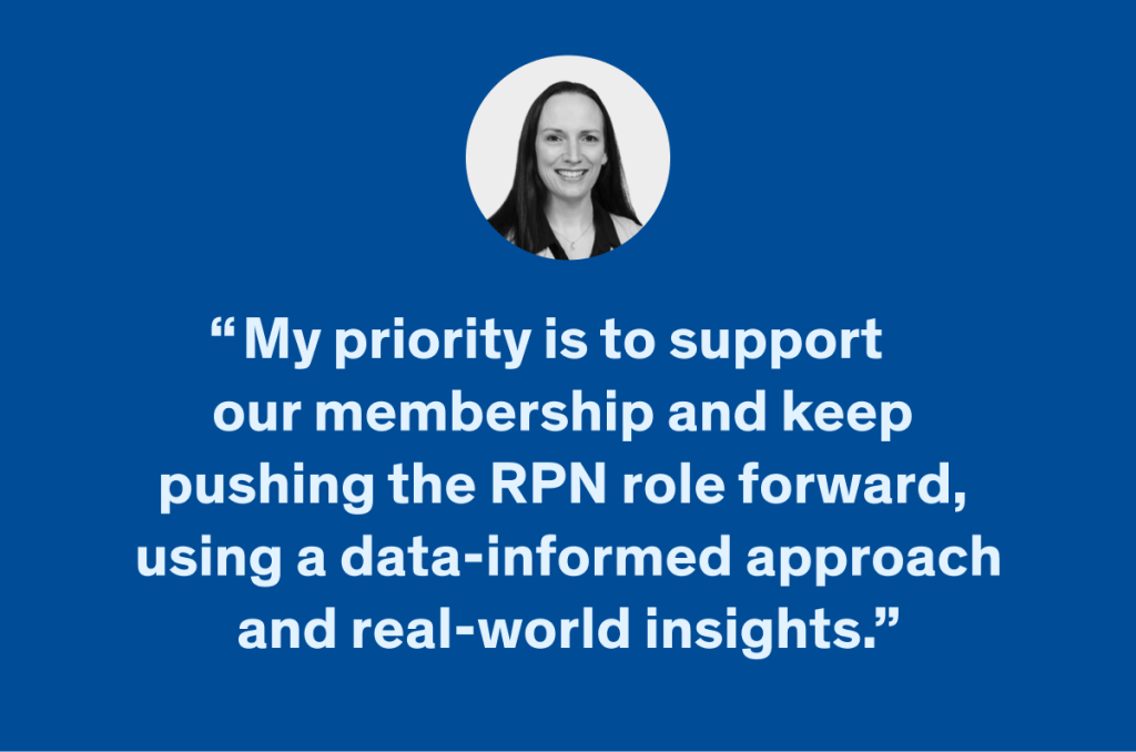 My priority is to support  our membership and keep  pushing the RPN role forward,  using a data-informed approach and real-world insights